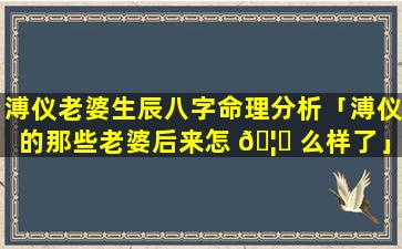 溥仪老婆生辰八字命理分析「溥仪的那些老婆后来怎 🦆 么样了」